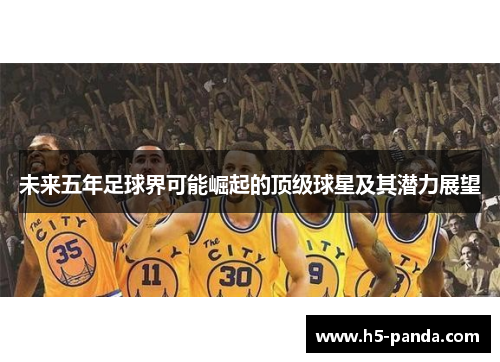 未来五年足球界可能崛起的顶级球星及其潜力展望 未来五年足球界可能崛起的顶级球星及其潜力展望