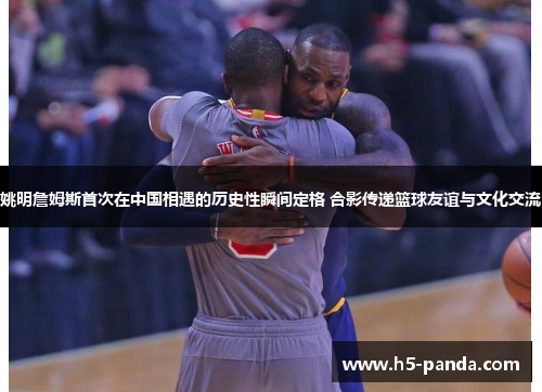 姚明詹姆斯首次在中国相遇的历史性瞬间定格 合影传递篮球友谊与文化交流 姚明詹姆斯首次在中国相遇的历史性瞬间定格 合影传递篮球友谊与文化交流