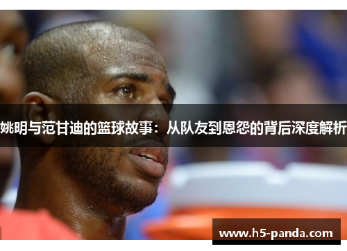 姚明与范甘迪的篮球故事:从队友到恩怨的背后深度解析 姚明与范甘迪的篮球故事:从队友到恩怨的背后深度解析