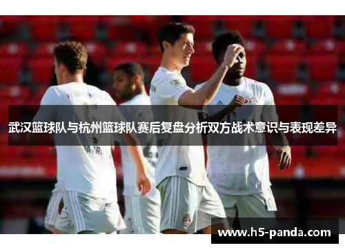 武汉篮球队与杭州篮球队赛后复盘分析双方战术意识与表现差异