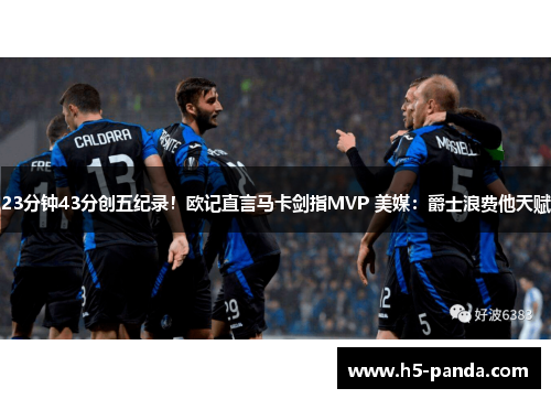 23分钟43分创五纪录！欧记直言马卡剑指MVP 美媒：爵士浪费他天赋